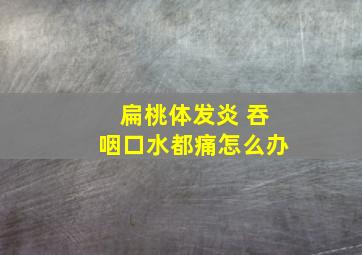 扁桃体发炎 吞咽口水都痛怎么办